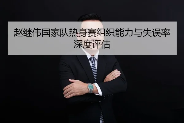 赵继伟国家队热身赛组织能力与失误率深度评估