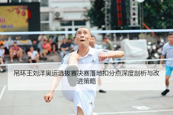 吊环王刘洋奥运选拔赛决赛落地扣分点深度剖析与改进策略