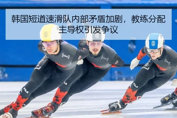 韩国短道速滑队内部矛盾加剧，教练分配主导权引发争议