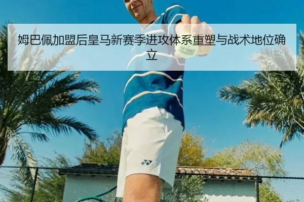 姆巴佩加盟后皇马新赛季进攻体系重塑与战术地位确立