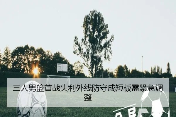 三人男篮首战失利外线防守成短板需紧急调整