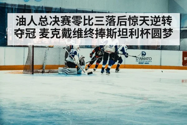 油人总决赛零比三落后惊天逆转夺冠 麦克戴维终捧斯坦利杯圆梦