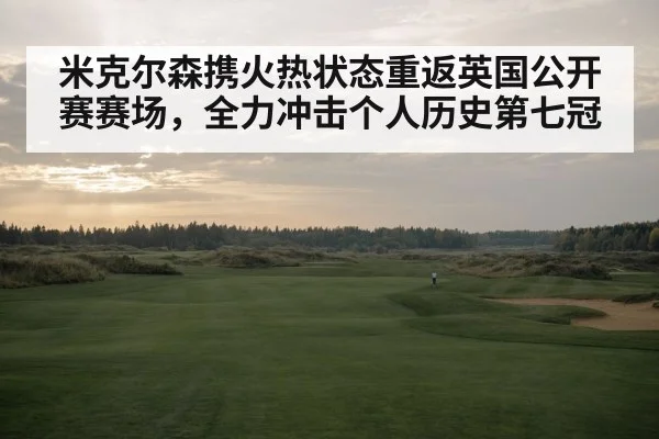 米克尔森携火热状态重返英国公开赛赛场，全力冲击个人历史第七冠