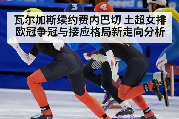 瓦尔加斯续约费内巴切 土超女排欧冠争冠与接应格局新走向分析